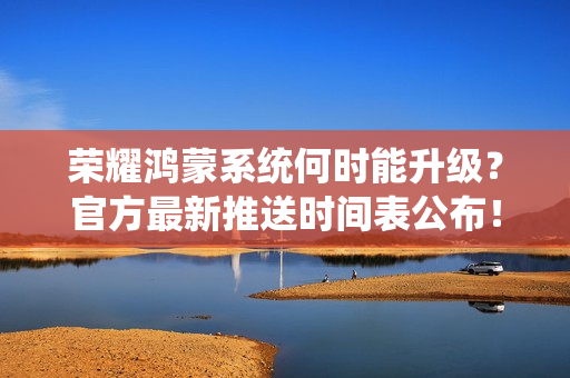 荣耀鸿蒙系统何时能升级？官方最新推送时间表公布！
