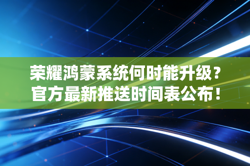 荣耀鸿蒙系统何时能升级？官方最新推送时间表公布！