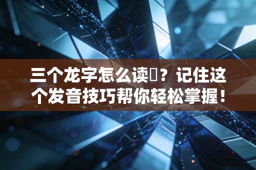 三个龙字怎么读龘？记住这个发音技巧帮你轻松掌握！