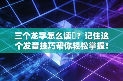三个龙字怎么读龘？记住这个发音技巧帮你轻松掌握！