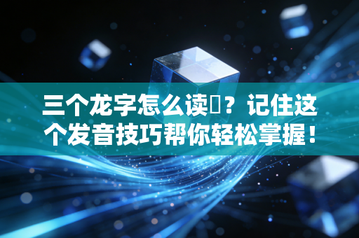 三个龙字怎么读龘？记住这个发音技巧帮你轻松掌握！