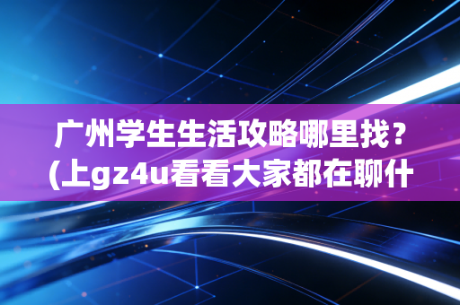广州学生生活攻略哪里找？(上gz4u看看大家都在聊什么话题)