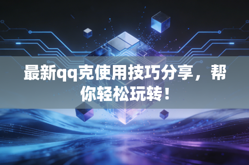 最新qq克使用技巧分享,帮你轻松玩转!
