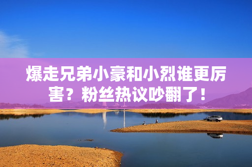 爆走兄弟小豪和小烈谁更厉害？粉丝热议吵翻了！