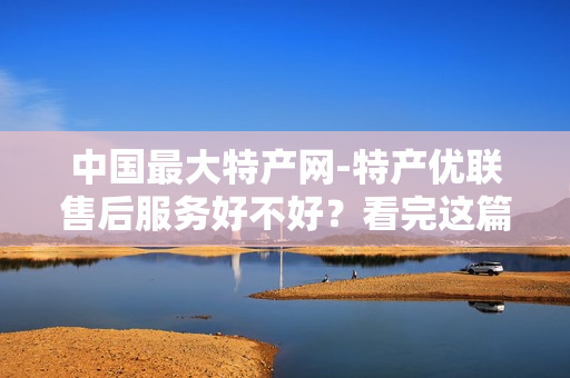 中国最大特产网-特产优联售后服务好不好？看完这篇你就彻底明白了！