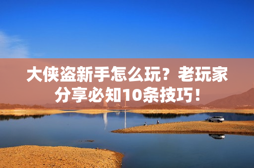 大侠盗新手怎么玩？老玩家分享必知10条技巧！