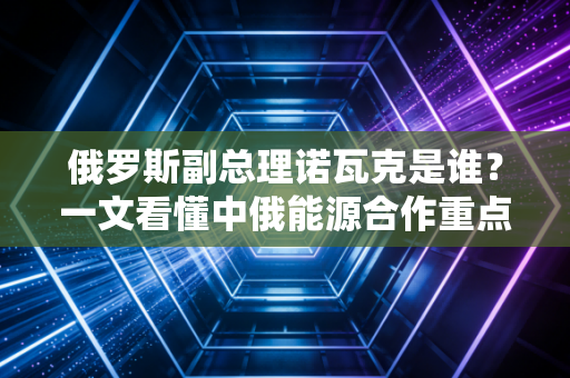 俄罗斯副总理诺瓦克是谁？一文看懂中俄能源合作重点。