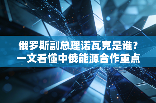 俄罗斯副总理诺瓦克是谁？一文看懂中俄能源合作重点。