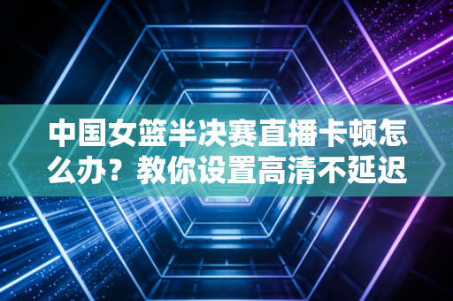 中国女篮半决赛直播卡顿怎么办？教你设置高清不延迟！