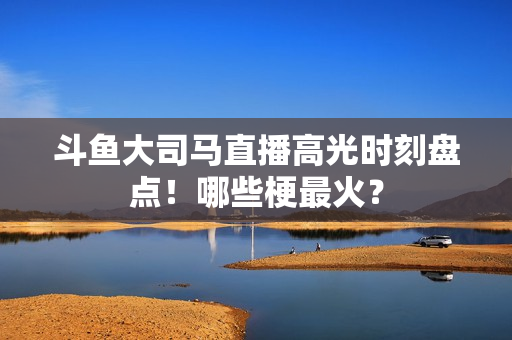 斗鱼大司马直播高光时刻盘点！哪些梗最火？