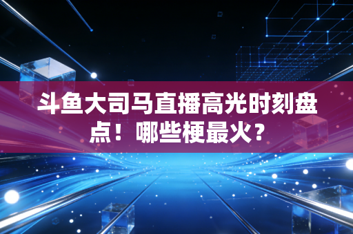 斗鱼大司马直播高光时刻盘点！哪些梗最火？
