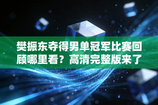 樊振东夺得男单冠军比赛回顾哪里看？高清完整版来了！