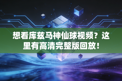 想看库兹马神仙球视频？这里有高清完整版回放！