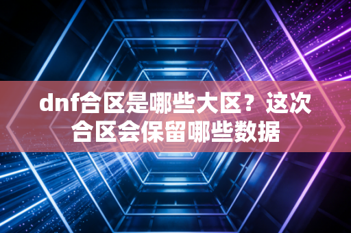 dnf合区是哪些大区？这次合区会保留哪些数据