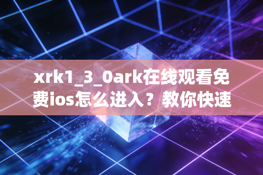 xrk1_3_0ark在线观看免费ios怎么进入？教你快速找到最新入口！