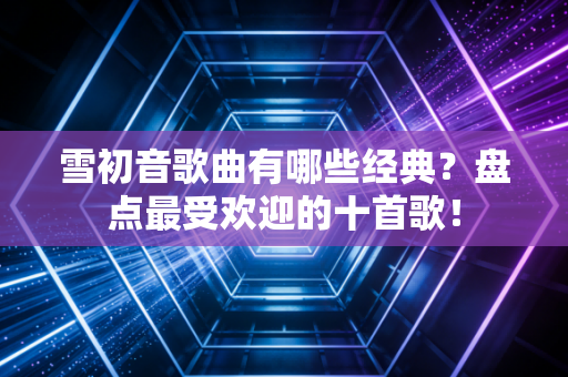 雪初音歌曲有哪些经典？盘点最受欢迎的十首歌！