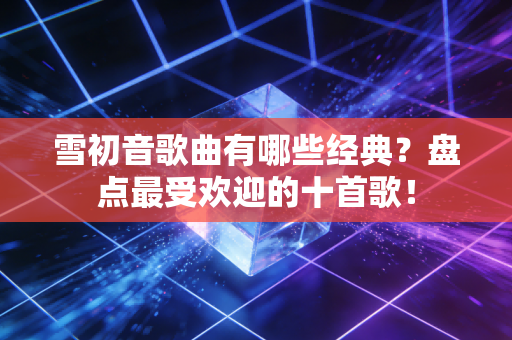雪初音歌曲有哪些经典？盘点最受欢迎的十首歌！