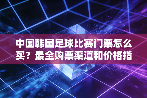 中国韩国足球比赛门票怎么买？最全购票渠道和价格指南！