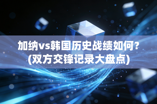 加纳vs韩国历史战绩如何？(双方交锋记录大盘点)