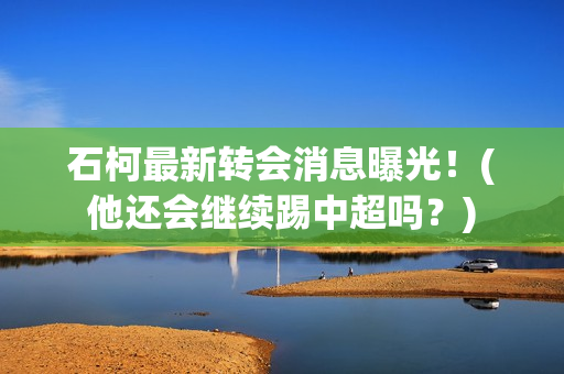 石柯最新转会消息曝光！(他还会继续踢中超吗？)