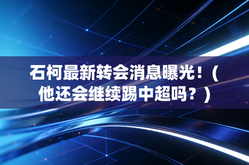 石柯最新转会消息曝光！(他还会继续踢中超吗？)