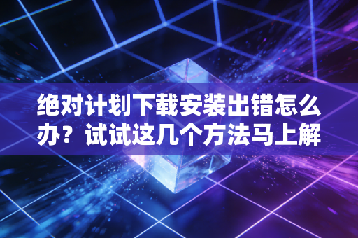 绝对计划下载安装出错怎么办?试试这几个方法马上解决
