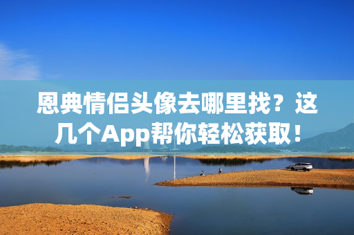 恩典情侣头像去哪里找？这几个App帮你轻松获取！