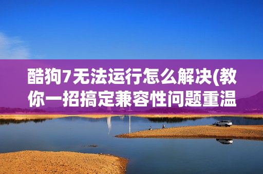酷狗7无法运行怎么解决(教你一招搞定兼容性问题重温经典)