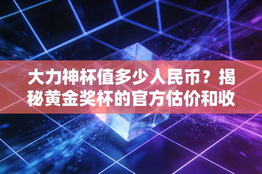 大力神杯值多少人民币？揭秘黄金奖杯的官方估价和收藏价值！