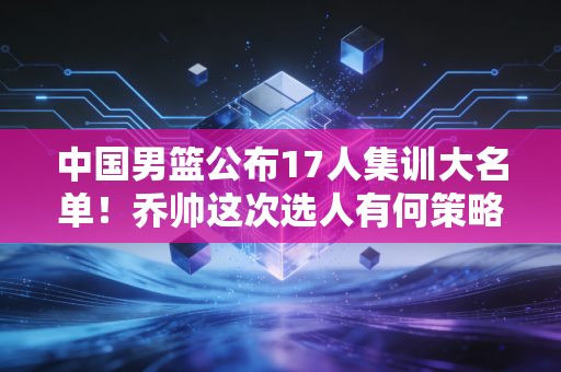 中国男篮公布17人集训大名单！乔帅这次选人有何策略？