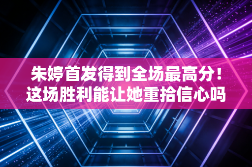 朱婷首发得到全场最高分！这场胜利能让她重拾信心吗？