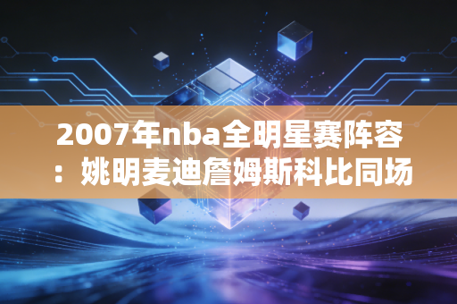 2007年nba全明星赛阵容：姚明麦迪詹姆斯科比同场！