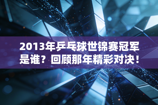 2013年乒乓球世锦赛冠军是谁？回顾那年精彩对决！