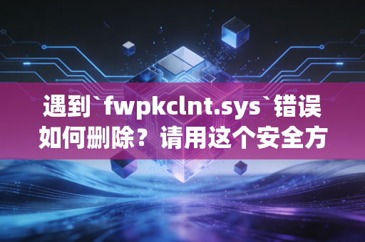 遇到`fwpkclnt.sys`错误如何删除？请用这个安全方法！