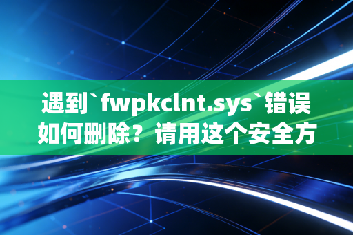 遇到`fwpkclnt.sys`错误如何删除？请用这个安全方法！