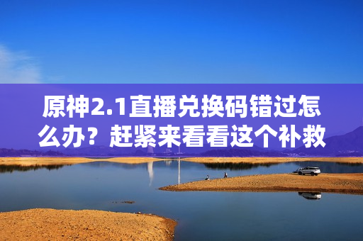原神2.1直播兑换码错过怎么办？赶紧来看看这个补救方法！