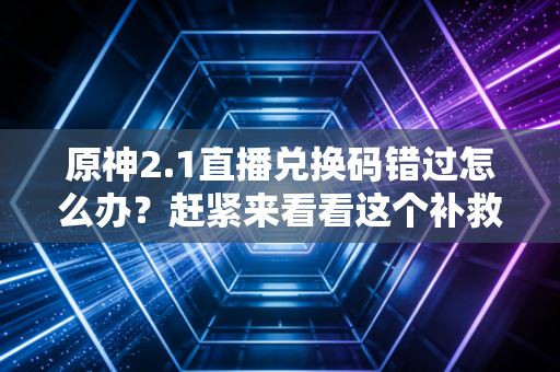 原神2.1直播兑换码错过怎么办？赶紧来看看这个补救方法！