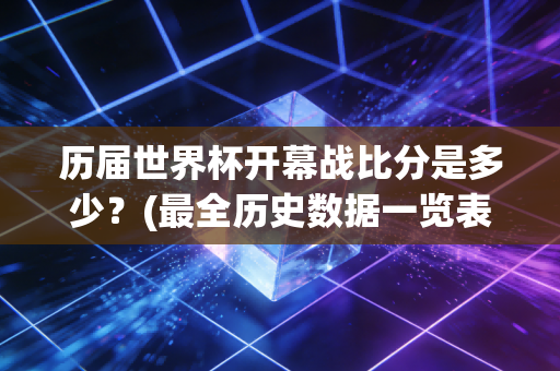 历届世界杯开幕战比分是多少？(最全历史数据一览表)