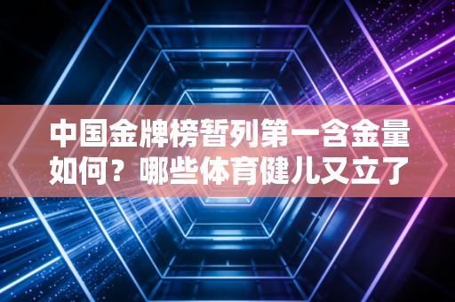 中国金牌榜暂列第一含金量如何？哪些体育健儿又立了大功？