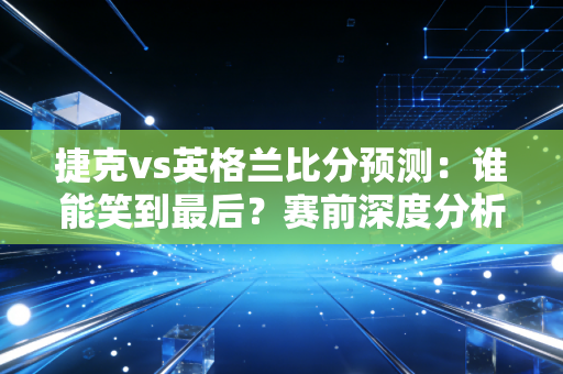 捷克vs英格兰比分预测：谁能笑到最后？赛前深度分析告诉你！