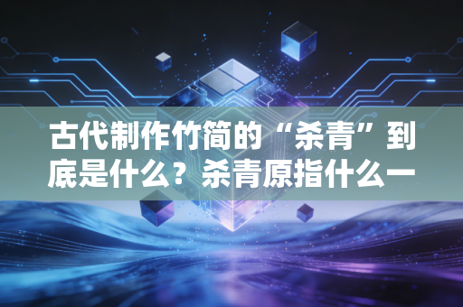 古代制作竹简的“杀青”到底是什么？杀青原指什么一篇搞懂。