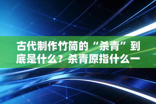 古代制作竹简的“杀青”到底是什么？杀青原指什么一篇搞懂。