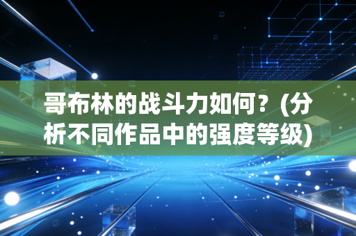 哥布林的战斗力如何？(分析不同作品中的强度等级)