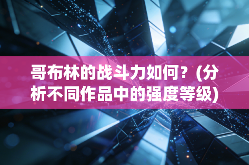 哥布林的战斗力如何？(分析不同作品中的强度等级)