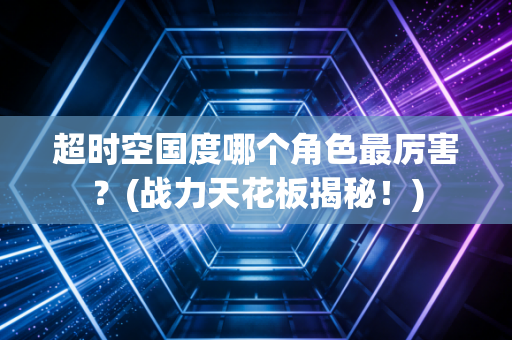 超时空国度哪个角色最厉害？(战力天花板揭秘！)