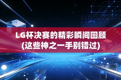 LG杯决赛的精彩瞬间回顾(这些神之一手别错过)