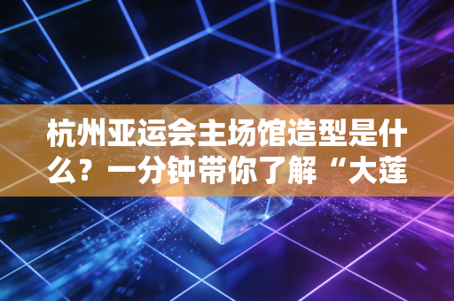 杭州亚运会主场馆造型是什么？一分钟带你了解“大莲花”！