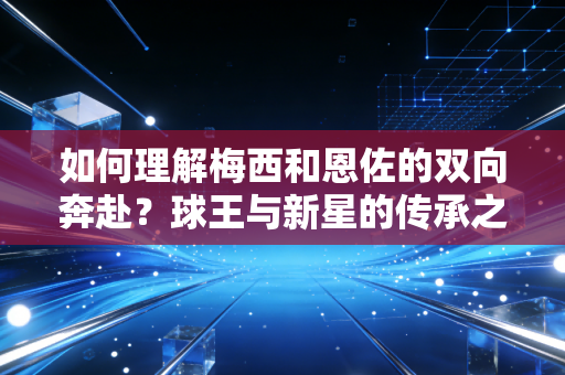 如何理解梅西和恩佐的双向奔赴？球王与新星的传承之路揭秘！