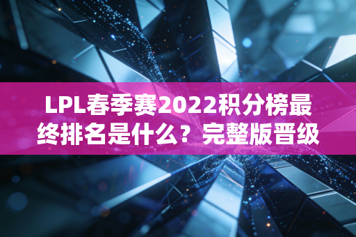 LPL春季赛2022积分榜最终排名是什么？完整版晋级队伍名单在这里！