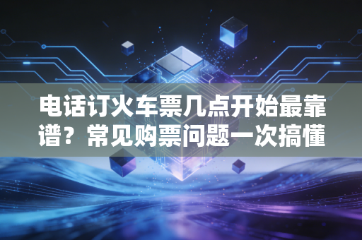 电话订火车票几点开始最靠谱？常见购票问题一次搞懂！